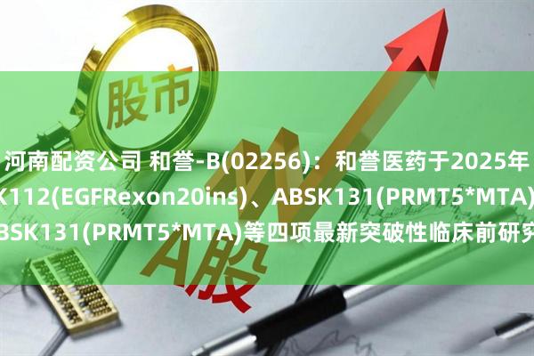 河南配资公司 和誉-B(02256)：和誉医药于2025年AACR大会展示ABSK112(EGFRexon20ins)、ABSK131(PRMT5*MTA)等四项最新突破性临床前研究成果