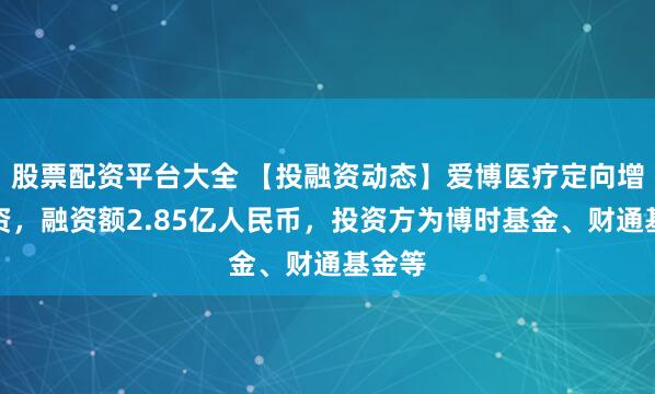 股票配资平台大全 【投融资动态】爱博医疗定向增发融资，融资额2.85亿人民币，投资方为博时基金、财通基金等