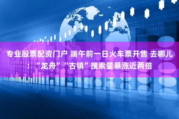 专业股票配资门户 端午前一日火车票开售 去哪儿：“龙舟”“古镇”搜索量暴涨近两倍
