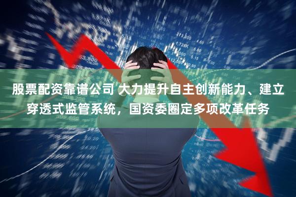 股票配资靠谱公司 大力提升自主创新能力、建立穿透式监管系统，国资委圈定多项改革任务