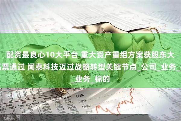 配资最良心10大平台 重大资产重组方案获股东大会高票通过 闻泰科技迈过战略转型关键节点_公司_业务_标的