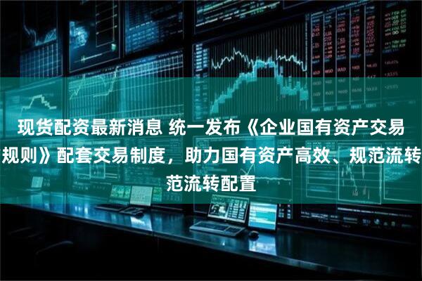 现货配资最新消息 统一发布《企业国有资产交易操作规则》配套交易制度，助力国有资产高效、规范流转配置