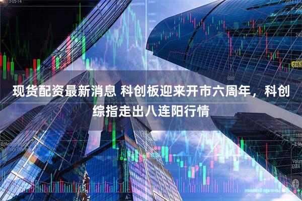 现货配资最新消息 科创板迎来开市六周年，科创综指走出八连阳行情