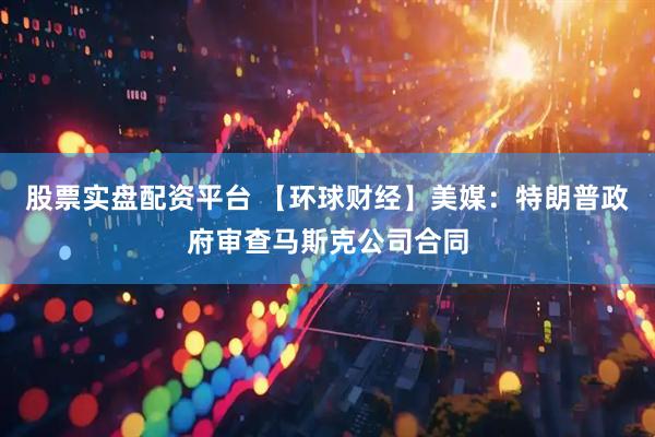 股票实盘配资平台 【环球财经】美媒：特朗普政府审查马斯克公司合同