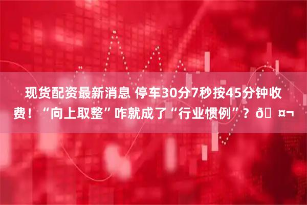 现货配资最新消息 停车30分7秒按45分钟收费！“向上取整”咋就成了“行业惯例”？🤬