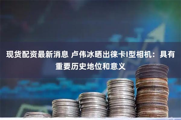 现货配资最新消息 卢伟冰晒出徕卡I型相机：具有重要历史地位和意义