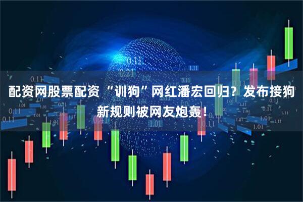 配资网股票配资 “训狗”网红潘宏回归？发布接狗新规则被网友炮轰！