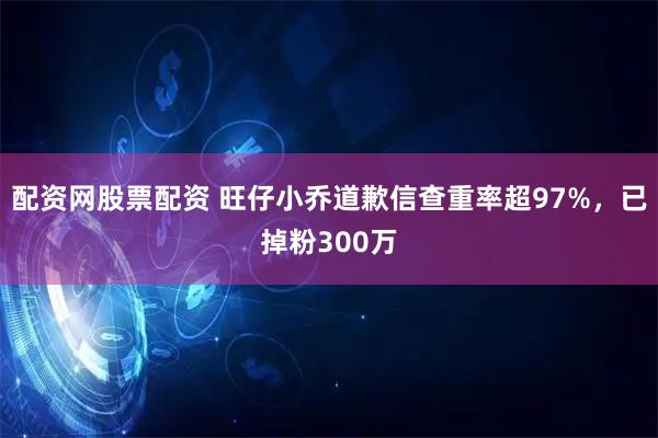 配资网股票配资 旺仔小乔道歉信查重率超97%，已掉粉300万
