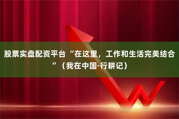 股票实盘配资平台 “在这里，工作和生活完美结合”（我在中国·行耕记）