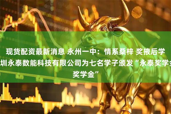 现货配资最新消息 永州一中：情系桑梓 奖掖后学 深圳永泰数能科技有限公司为七名学子颁发“永泰奖学金”