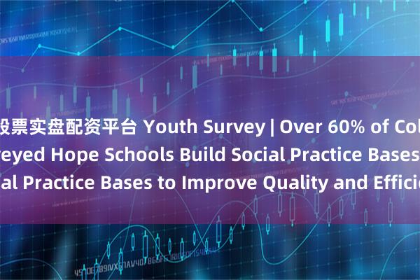 股票实盘配资平台 Youth Survey | Over 60% of College Students Surveyed Hope Schools Build Social Practice Bases to Improve Quality and Efficiency