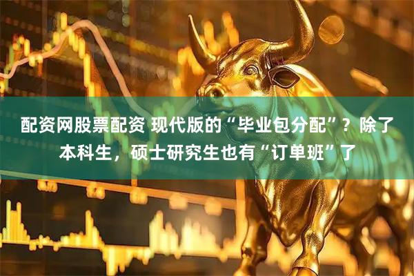 配资网股票配资 现代版的“毕业包分配”？除了本科生，硕士研究生也有“订单班”了