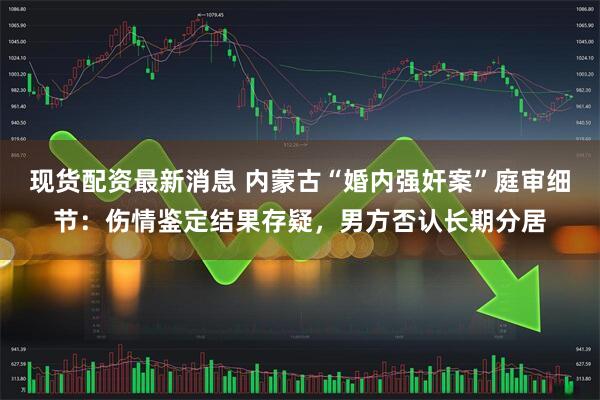 现货配资最新消息 内蒙古“婚内强奸案”庭审细节：伤情鉴定结果存疑，男方否认长期分居