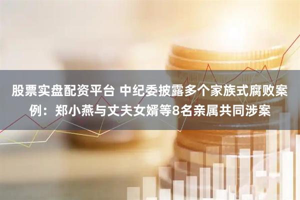 股票实盘配资平台 中纪委披露多个家族式腐败案例：郑小燕与丈夫女婿等8名亲属共同涉案