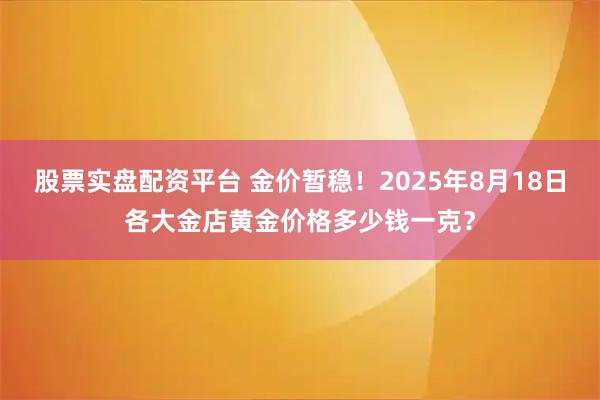 股票实盘配资平台 金价暂稳！2025年8月18日各大金店黄金价格多少钱一克？