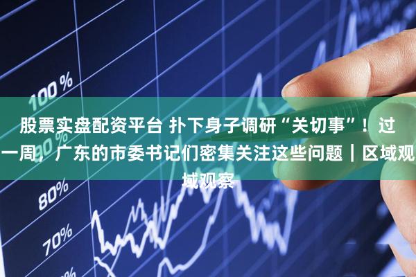 股票实盘配资平台 扑下身子调研“关切事”！过去一周，广东的市委书记们密集关注这些问题｜区域观察