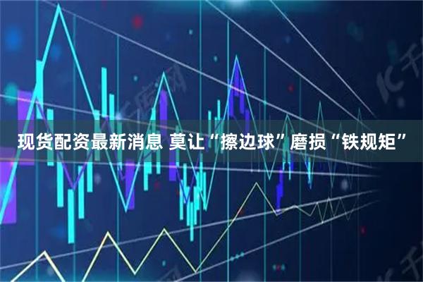 现货配资最新消息 莫让“擦边球”磨损“铁规矩”
