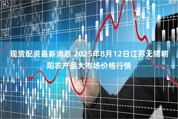现货配资最新消息 2025年8月12日江苏无锡朝阳农产品大市场价格行情