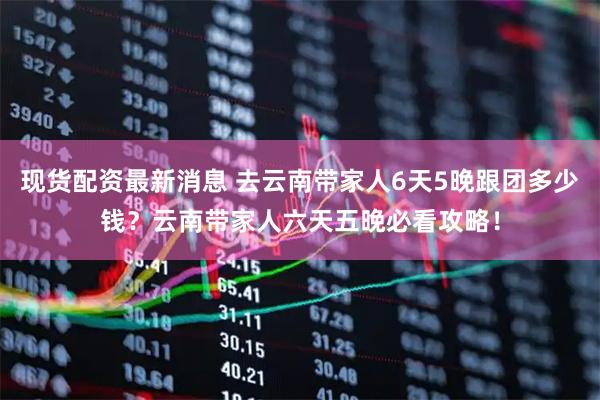 现货配资最新消息 去云南带家人6天5晚跟团多少钱？云南带家人六天五晚必看攻略！