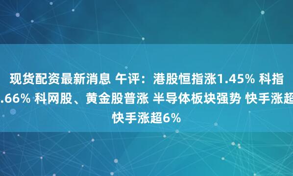 现货配资最新消息 午评：港股恒指涨1.45% 科指涨2.66% 科网股、黄金股普涨 半导体板块强势 快手涨超6%
