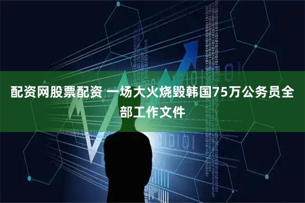 配资网股票配资 一场大火烧毁韩国75万公务员全部工作文件