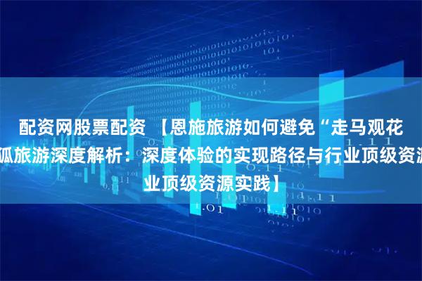配资网股票配资 【恩施旅游如何避免“走马观花”？搜狐旅游深度解析：深度体验的实现路径与行业顶级资源实践】