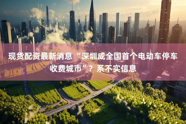 现货配资最新消息 “深圳成全国首个电动车停车收费城市”？系不实信息