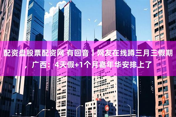 配资盘股票配资网 有回音丨网友在线蹲三月三假期，广西：4天假+1个月嘉年华安排上了