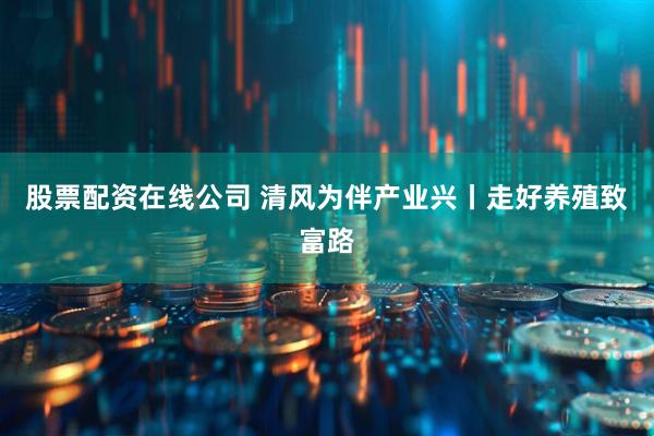 股票配资在线公司 清风为伴产业兴丨走好养殖致富路