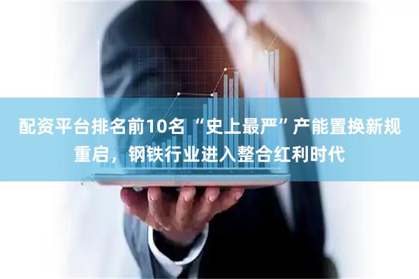 配资平台排名前10名 “史上最严”产能置换新规重启，钢铁行业进入整合红利时代