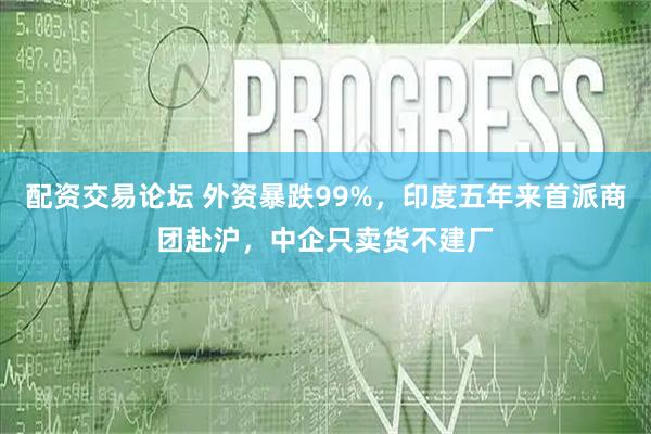 配资交易论坛 外资暴跌99%，印度五年来首派商团赴沪，中企只卖货不建厂