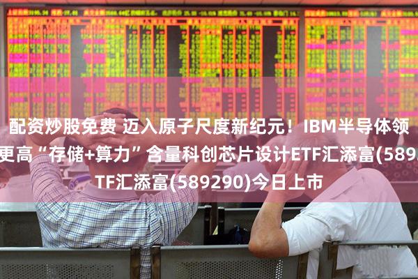 配资炒股免费 迈入原子尺度新纪元！IBM半导体领域重大突破！更高“存储+算力”含量科创芯片设计ETF汇添富(589290)今日上市