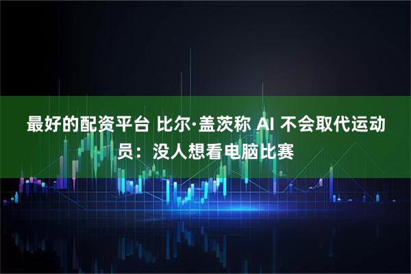 最好的配资平台 比尔·盖茨称 AI 不会取代运动员：没人想看电脑比赛