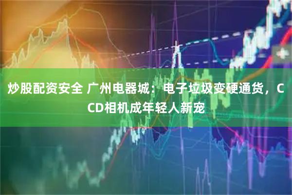 炒股配资安全 广州电器城：电子垃圾变硬通货，CCD相机成年轻人新宠