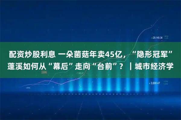 配资炒股利息 一朵菌菇年卖45亿，“隐形冠军”蓬溪如何从“幕后”走向“台前”？｜城市经济学
