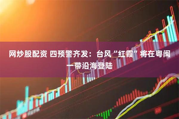 网炒股配资 四预警齐发:台风“红霞”将在粤闽一带沿海登陆