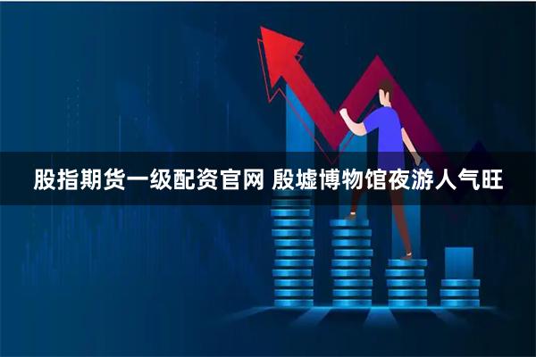 股指期货一级配资官网 殷墟博物馆夜游人气旺