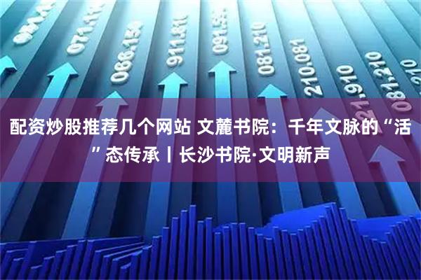 配资炒股推荐几个网站 文麓书院：千年文脉的“活”态传承丨长沙书院·文明新声