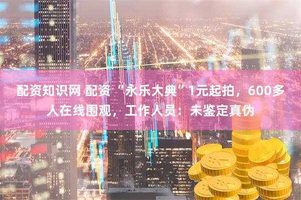 配资知识网 配资 “永乐大典”1元起拍，600多人在线围观，工作人员：未鉴定真伪