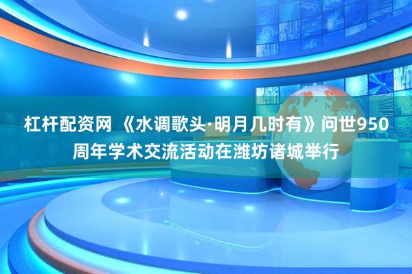 杠杆配资网 《水调歌头·明月几时有》问世950周年学术交流活动在潍坊诸城举行