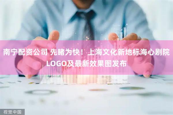 南宁配资公司 先睹为快！上海文化新地标海心剧院LOGO及最新效果图发布